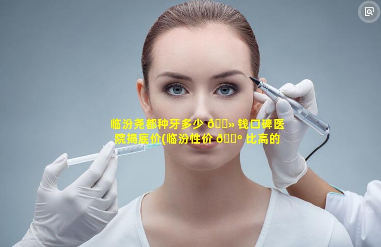 临汾尧都种牙多少 🌻 钱口碑医院揭底价(临汾性价 🐺 比高的牙科医院)